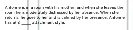 Antonne is in a room with his mother, and when she leaves the room he is moderately distressed by her absence. When she returns, he goes to her and is calmed by her presence. Antonne has a(n) _____ attachment style.