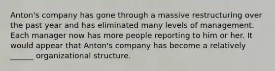 Anton's company has gone through a massive restructuring over the past year and has eliminated many levels of management. Each manager now has more people reporting to him or her. It would appear that Anton's company has become a relatively ______ organizational structure.