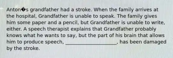 Anton�s grandfather had a stroke. When the family arrives at the hospital, Grandfather is unable to speak. The family gives him some paper and a pencil, but Grandfather is unable to write, either. A speech therapist explains that Grandfather probably knows what he wants to say, but the part of his brain that allows him to produce speech, _____________________, has been damaged by the stroke.