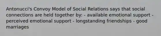 Antonucci's Convoy Model of Social Relations says that social connections are held together by: - available emotional support - perceived emotional support - longstanding friendships - good marriages