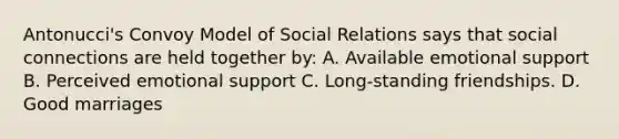 Antonucci's Convoy Model of Social Relations says that social connections are held together by: A. Available emotional support B. Perceived emotional support C. Long-standing friendships. D. Good marriages