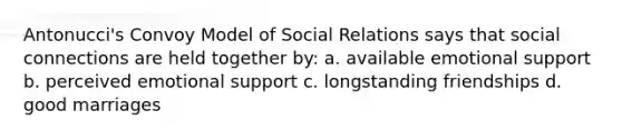 Antonucci's Convoy Model of Social Relations says that social connections are held together by: a. available emotional support b. perceived emotional support c. longstanding friendships d. good marriages