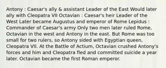 Antony : Caesar's ally & assistant Leader of the East Would later ally with Cleopatra VII Octavian : Caesar's heir Leader of the West Later became Augustus and emperor of Rome Lepidus : Commander of Caesar's army Only two men later ruled Rome, Octavian in the west and Antony in the east. But Rome was too small for two rulers, so Antony sided with Egyptian queen, Cleopatra VII. At the Battle of Actium, Octavian crushed Antony's forces and him and Cleopatra fled and committed suicide a year later. Octavian became the first Roman emperor.