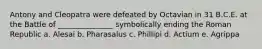 Antony and Cleopatra were defeated by Octavian in 31 B.C.E. at the Battle of _______________ symbolically ending the Roman Republic a. Alesai b. Pharasalus c. Phillipi d. Actium e. Agrippa