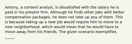 Antony, a content analyst, is dissatisfied with the salary he is paid in his present firm. Although he finds other jobs with better compensation packages, he does not take up any of them. This is because taking up a new job would require him to move to a new neighborhood, which would mean that he would have to move away from his friends. The given scenario exemplifies _____.