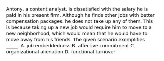 Antony, a content analyst, is dissatisfied with the salary he is paid in his present firm. Although he finds other jobs with better compensation packages, he does not take up any of them. This is because taking up a new job would require him to move to a new neighborhood, which would mean that he would have to move away from his friends. The given scenario exemplifies _____. A. job embeddedness B. affective commitment C. organizational alienation D. functional turnover