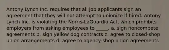 Antony Lynch Inc. requires that all job applicants sign an agreement that they will not attempt to unionize if hired. Antony Lynch Inc. is violating the Norris-LaGuardia Act, which prohibits employers from asking employees to _____. a. sign noncompete agreements b. sign yellow dog contracts c. agree to closed-shop union arrangements d. agree to agency-shop union agreements