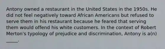 Antony owned a restaurant in the United States in the 1950s. He did not feel negatively toward African Americans but refused to serve them in his restaurant because he feared that serving them would offend his white customers. In the context of Robert Merton's typology of prejudice and discrimination, Antony is a(n) _____.