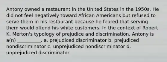 Antony owned a restaurant in the United States in the 1950s. He did not feel negatively toward African Americans but refused to serve them in his restaurant because he feared that serving them would offend his white customers. In the context of Robert K. Merton's typology of prejudice and discrimination, Antony is a(n) __________. a. prejudiced discriminator b. prejudiced nondiscriminator c. unprejudiced nondiscriminator d. unprejudiced discriminator