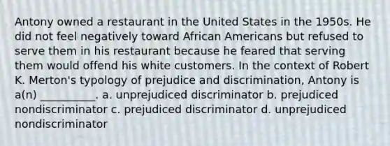 Antony owned a restaurant in the United States in the 1950s. He did not feel negatively toward African Americans but refused to serve them in his restaurant because he feared that serving them would offend his white customers. In the context of Robert K. Merton's typology of prejudice and discrimination, Antony is a(n) __________. a. unprejudiced discriminator b. prejudiced nondiscriminator c. prejudiced discriminator d. unprejudiced nondiscriminator