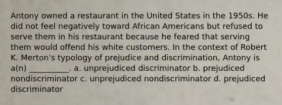 Antony owned a restaurant in the United States in the 1950s. He did not feel negatively toward African Americans but refused to serve them in his restaurant because he feared that serving them would offend his white customers. In the context of Robert K. Merton's typology of prejudice and discrimination, Antony is a(n) __________. a. unprejudiced discriminator b. prejudiced nondiscriminator c. unprejudiced nondiscriminator d. prejudiced discriminator