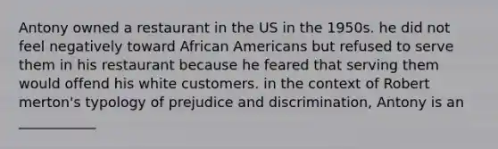 Antony owned a restaurant in the US in the 1950s. he did not feel negatively toward African Americans but refused to serve them in his restaurant because he feared that serving them would offend his white customers. in the context of Robert merton's typology of prejudice and discrimination, Antony is an ___________