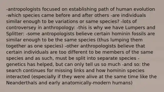 -antropologists focused on establishing path of human evolution -which species came before and after others -are individuals similar enough to be variations or same species? -lots of controversey in anthropology: -this is why we have Lumpers and Splitter: -some antropologists believe certain hominin fossils are similar enough to be the same species (thus lumping them together as one species) -other anthropologists believe that certain individuals are too different to be members of the same species and as such, must be split into separate species -genetics has helped, but can only tell us so much -and so: the search continues for missing links and how hominin species interacted (especially if they were alive at the same time like the Neanderthals and early anatomically-modern humans)