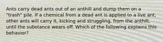 Ants carry dead ants out of an anthill and dump them on a "trash" pile. If a chemical from a dead ant is applied to a live ant, other ants will carry it, kicking and struggling, from the anthill, until the substance wears off. Which of the following explains this behavior?