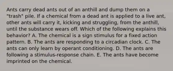 Ants carry dead ants out of an anthill and dump them on a "trash" pile. If a chemical from a dead ant is applied to a live ant, other ants will carry it, kicking and struggling, from the anthill, until the substance wears off. Which of the following explains this behavior? A. The chemical is a sign stimulus for a fixed action pattern. B. The ants are responding to a circadian clock. C. The ants can only learn by operant conditioning. D. The ants are following a stimulus-response chain. E. The ants have become imprinted on the chemical.