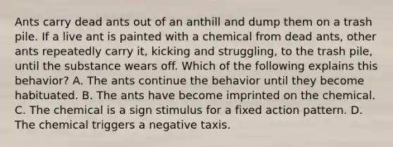 Ants carry dead ants out of an anthill and dump them on a trash pile. If a live ant is painted with a chemical from dead ants, other ants repeatedly carry it, kicking and struggling, to the trash pile, until the substance wears off. Which of the following explains this behavior? A. The ants continue the behavior until they become habituated. B. The ants have become imprinted on the chemical. C. The chemical is a sign stimulus for a fixed action pattern. D. The chemical triggers a negative taxis.