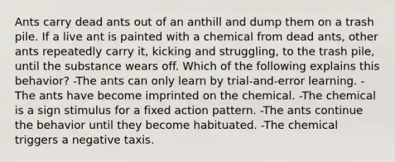 Ants carry dead ants out of an anthill and dump them on a trash pile. If a live ant is painted with a chemical from dead ants, other ants repeatedly carry it, kicking and struggling, to the trash pile, until the substance wears off. Which of the following explains this behavior? -The ants can only learn by trial-and-error learning. -The ants have become imprinted on the chemical. -The chemical is a sign stimulus for a fixed action pattern. -The ants continue the behavior until they become habituated. -The chemical triggers a negative taxis.