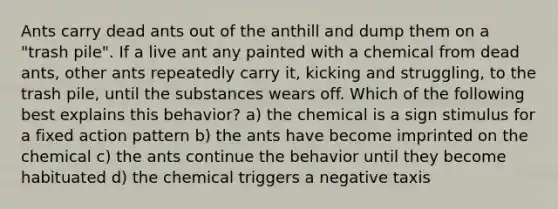 Ants carry dead ants out of the anthill and dump them on a "trash pile". If a live ant any painted with a chemical from dead ants, other ants repeatedly carry it, kicking and struggling, to the trash pile, until the substances wears off. Which of the following best explains this behavior? a) the chemical is a sign stimulus for a fixed action pattern b) the ants have become imprinted on the chemical c) the ants continue the behavior until they become habituated d) the chemical triggers a negative taxis