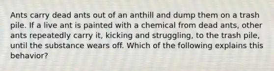 Ants carry dead ants out of an anthill and dump them on a trash pile. If a live ant is painted with a chemical from dead ants, other ants repeatedly carry it, kicking and struggling, to the trash pile, until the substance wears off. Which of the following explains this behavior?