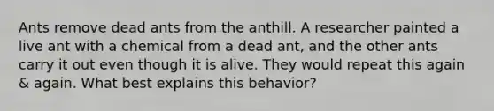 Ants remove dead ants from the anthill. A researcher painted a live ant with a chemical from a dead ant, and the other ants carry it out even though it is alive. They would repeat this again & again. What best explains this behavior?