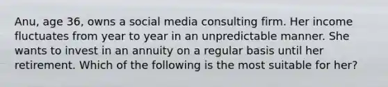 Anu, age 36, owns a social media consulting firm. Her income fluctuates from year to year in an unpredictable manner. She wants to invest in an annuity on a regular basis until her retirement. Which of the following is the most suitable for her?