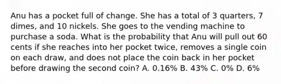 Anu has a pocket full of change. She has a total of 3 quarters, 7 dimes, and 10 nickels. She goes to the vending machine to purchase a soda. What is the probability that Anu will pull out 60 cents if she reaches into her pocket twice, removes a single coin on each draw, and does not place the coin back in her pocket before drawing the second coin? A. 0.16% B. 43% C. 0% D. 6%