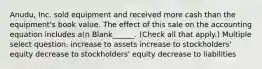 Anudu, Inc. sold equipment and received more cash than the equipment's book value. The effect of this sale on the accounting equation includes a(n Blank______. (Check all that apply.) Multiple select question. increase to assets increase to stockholders' equity decrease to stockholders' equity decrease to liabilities