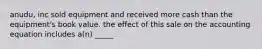 anudu, inc sold equipment and received more cash than the equipment's book value. the effect of this sale on the accounting equation includes a(n) _____