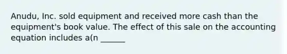 Anudu, Inc. sold equipment and received more cash than the equipment's book value. The effect of this sale on the accounting equation includes a(n ______