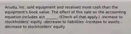 Anudu, Inc. sold equipment and received more cash than the equipment's book value. The effect of this sale on the accounting equation includes a(n ______. (Check all that apply.) -increase to stockholders' equity -decrease to liabilities -increase to assets -decrease to stockholders' equity