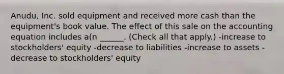 Anudu, Inc. sold equipment and received more cash than the equipment's book value. The effect of this sale on <a href='https://www.questionai.com/knowledge/k7UJ6J5ODQ-the-accounting-equation' class='anchor-knowledge'>the accounting equation</a> includes a(n ______. (Check all that apply.) -increase to stockholders' equity -decrease to liabilities -increase to assets -decrease to stockholders' equity