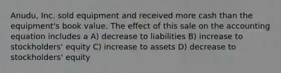 Anudu, Inc. sold equipment and received more cash than the equipment's book value. The effect of this sale on the accounting equation includes a A) decrease to liabilities B) increase to stockholders' equity C) increase to assets D) decrease to stockholders' equity