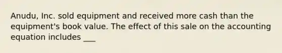 Anudu, Inc. sold equipment and received more cash than the equipment's book value. The effect of this sale on <a href='https://www.questionai.com/knowledge/k7UJ6J5ODQ-the-accounting-equation' class='anchor-knowledge'>the accounting equation</a> includes ___