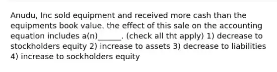 Anudu, Inc sold equipment and received more cash than the equipments book value. the effect of this sale on the accounting equation includes a(n)______. (check all tht apply) 1) decrease to stockholders equity 2) increase to assets 3) decrease to liabilities 4) increase to sockholders equity