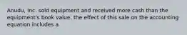 Anudu, Inc. sold equipment and received more cash than the equipment's book value. the effect of this sale on the accounting equation includes a