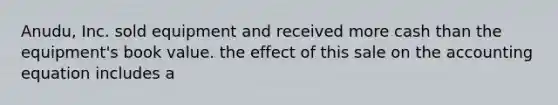 Anudu, Inc. sold equipment and received more cash than the equipment's book value. the effect of this sale on the accounting equation includes a