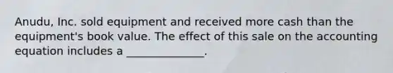 Anudu, Inc. sold equipment and received more cash than the equipment's book value. The effect of this sale on the accounting equation includes a ______________.