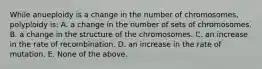 While anueploidy is a change in the number of chromosomes, polyploidy is: A. a change in the number of sets of chromosomes. B. a change in the structure of the chromosomes. C. an increase in the rate of recombination. D. an increase in the rate of mutation. E. None of the above.