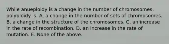 While anueploidy is a change in the number of chromosomes, polyploidy is: A. a change in the number of sets of chromosomes. B. a change in the structure of the chromosomes. C. an increase in the rate of recombination. D. an increase in the rate of mutation. E. None of the above.