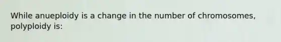 While anueploidy is a change in the number of chromosomes, polyploidy is: