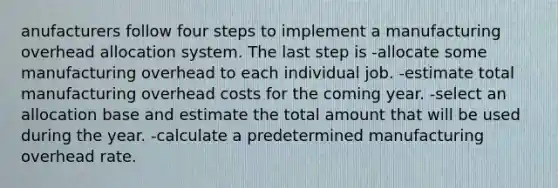 anufacturers follow four steps to implement a manufacturing overhead allocation system. The last step is -allocate some manufacturing overhead to each individual job. -estimate total manufacturing overhead costs for the coming year. -select an allocation base and estimate the total amount that will be used during the year. -calculate a predetermined manufacturing overhead rate.