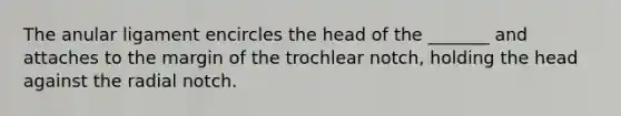 The anular ligament encircles the head of the _______ and attaches to the margin of the trochlear notch, holding the head against the radial notch.