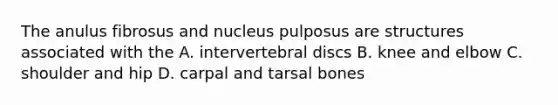 The anulus fibrosus and nucleus pulposus are structures associated with the A. intervertebral discs B. knee and elbow C. shoulder and hip D. carpal and tarsal bones