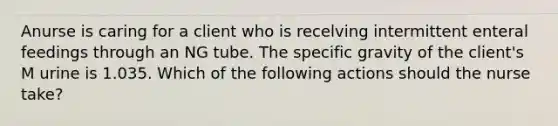 Anurse is caring for a client who is recelving intermittent enteral feedings through an NG tube. The specific gravity of the client's M urine is 1.035. Which of the following actions should the nurse take?