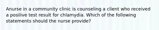 Anurse in a community clinic is counseling a client who received a posilive test result for chlamydia. Which of the following statements should the nurse provide?