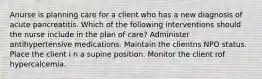 Anurse is planning care for a client who has a new diagnosis of acute pancreatitis. Which of the following interventions should the nurse include in the plan of care? Administer antihypertensive medications. Maintain the clientns NPO status. Place the client i n a supine position. Monitor the client rof hypercalcemia.