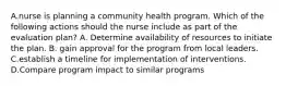 A.nurse is planning a community health program. Which of the following actions should the nurse include as part of the evaluation plan? A. Determine availability of resources to initiate the plan. B. gain approval for the program from local leaders. C.establish a timeline for implementation of interventions. D.Compare program impact to similar programs