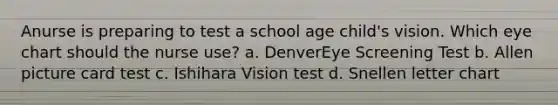 Anurse is preparing to test a school age child's vision. Which eye chart should the nurse use? a. DenverEye Screening Test b. Allen picture card test c. Ishihara Vision test d. Snellen letter chart