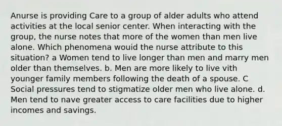 Anurse is providing Care to a group of alder adults who attend activities at the local senior center. When interacting with the group, the nurse notes that more of the women than men live alone. Which phenomena wouid the nurse attribute to this situation? a Women tend to live longer than men and marry men older than themselves. b. Men are more likely to live vith younger family members following the death of a spouse. C Social pressures tend to stigmatize older men who live alone. d. Men tend to nave greater access to care facilities due to higher incomes and savings.