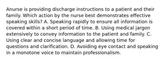 Anurse is providing discharge instructions to a patient and their family. Which action by the nurse best demonstrates effective speaking skills? A. Speaking rapidly to ensure all information is covered within a short period of time. B. Using medical jargon extensively to convey information to the patient and family. C. Using clear and concise language and allowing time for questions and clarification. D. Avoiding eye contact and speaking in a monotone voice to maintain professionalism.